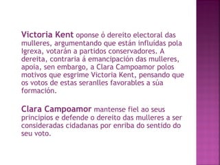 Victoria Kent  oponse ó dereito electoral das mulleres, argumentando que están influídas pola Igrexa, votarán a partidos conservadores. A dereita, contraria á emancipación das mulleres, apoia, sen embargo, a Clara Campoamor polos motivos que esgrime Victoria Kent, pensando que os votos de estas seranlles favorables a súa formación. Clara Campoamor  mantense fiel ao seus principios e defende o dereito das mulleres a ser consideradas cidadanas por enriba do sentido do seu voto. 