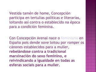 Vestida tamén de home, Concepción participa en tertulias políticas e literarias, loitando así contra o establecido na época para a condición feminina.  Con Concepción Arenal nace o  feminismo  en España pois dende xove loitou por romper os cánones establecidos para a muller,  rebelándose contra a tradicional marxinación do sexo feminino, e reivindicando a igualdade en todas as esferas sociais para a muller.  