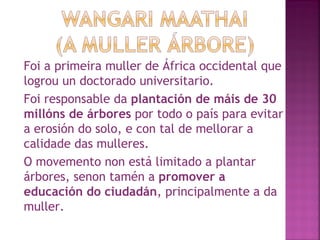 Foi a primeira muller de África occidental que logrou un doctorado universitario.  Foi responsable da  plantación de máis de 30 millóns de árbores  por todo o país para evitar a erosión do solo, e con tal de mellorar a calidade das mulleres. O movemento non está limitado a plantar árbores, senon tamén a  promover a educación do ciudadán , principalmente a da muller.  