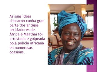 As súas ideas chocaron cunha gran parte dos antigos lexisladores de África e Maathai foi arrestada e golpeada pola policía africana en numerosas ocasións.  