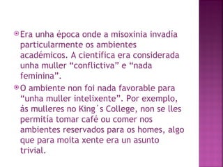 Era unha época onde a misoxinia invadía particularmente os ambientes académicos. A científica era considerada unha muller “conflictiva” e “nada feminina”.  O ambiente non foi nada favorable para “unha muller intelixente”. Por exemplo, ás mulleres no King´s College, non se lles permitía tomar café ou comer nos ambientes reservados para os homes, algo que para moita xente era un asunto trivial. 