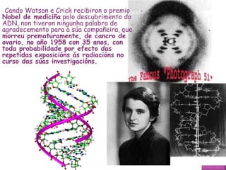 Cando Watson e Crick recibiron o premio  Nobel de mediciña  polo descubrimento do ADN, non tiveron ningunha palabra de agradecemento para a súa compañeira, que  morreu prematuramente, de cancro de ovario, no año 1958 con 35 anos, con toda probabilidade por efecto das repetidas exposicións ás radiacións no curso das súas investigacións.   