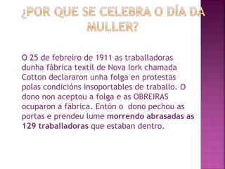 O 25 de febreiro de 1911 as traballadoras dunha fábrica textil de Nova Iork chamada Cotton declararon unha folga en protestas polas condicións insoportables de traballo. O dono non aceptou a folga e as OBREIRAS ocuparon a fábrica. Entón o  dono pechou as portas e prendeu lume  morrendo abrasadas as 129 traballadoras  que estaban dentro. 