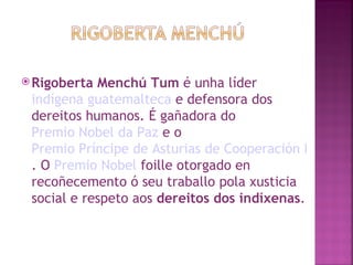 Rigoberta Menchú Tum  é unha líder  indígena   guatemalteca  e defensora dos dereitos humanos. É gañadora do  Premio Nobel da Paz  e o  Premio Príncipe de Asturias de Cooperación Internacional . O  Premio Nobel  foille otorgado en recoñecemento ó seu traballo pola xusticia social e respeto aos  dereitos dos indíxenas .  
