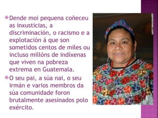 Dende moi pequena coñeceu as inxusticias, a discriminación, o racismo e a explotación á que son sometidos centos de miles ou incluso millóns de indíxenas que viven na pobreza extrema en Guatemala.  O seu pai, a súa nai, o seu irmán e varios membros da súa comunidade foron brutalmente asesinados polo exército . 