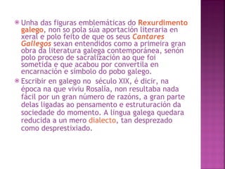 Unha das figuras emblemáticas do  Rexurdimento galego , non so pola súa aportación literaria en xeral e polo feito de que os seus  Cantares Gallegos  sexan entendidos como a primeira gran obra da literatura galega contemporánea, senón polo proceso de sacralización ao que foi sometida e que acabou por convertila en encarnación e símbolo do pobo galego.  Escribir en galego no  século XIX, é dicir, na época na que viviu Rosalía, non resultaba nada fácil por un gran número de razóns, a gran parte delas ligadas ao pensamento e estruturación da sociedade do momento. A lingua galega quedara reducida a un mero  dialecto , tan desprezado como desprestixiado.  