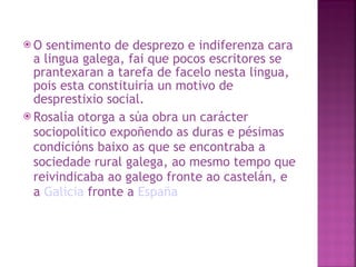 O sentimento de desprezo e indiferenza cara a lingua galega, fai que pocos escritores se prantexaran a tarefa de facelo nesta lingua, pois esta constituiría un motivo de desprestixio social.  Rosalía otorga a súa obra un carácter sociopolítico expoñendo as duras e pésimas condicións baixo as que se encontraba a sociedade rural galega, ao mesmo tempo que reivindicaba ao galego fronte ao castelán, e a  Galicia  fronte a  España   
