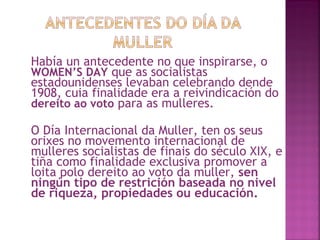 Había un antecedente no que inspirarse, o  WOMEN’S DAY  que as socialistas estadounidenses levaban celebrando dende 1908, cuia finalidade era a reivindicación do  dereito ao voto  para as mulleres. O Día Internacional da Muller, ten os seus orixes no movemento internacional de mulleres socialistas de finais do século XIX, e tiña como finalidade exclusiva promover a loita polo dereito ao voto da muller,  sen ningún tipo de restrición baseada no nivel de riqueza, propiedades ou educación. 