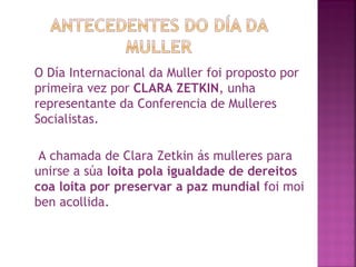 O Día Internacional da Muller foi proposto por primeira vez por  CLARA ZETKIN , unha representante da Conferencia de Mulleres Socialistas. A chamada de Clara Zetkin ás mulleres para unirse a súa  loita pola igualdade de dereitos coa loita por preservar a paz mundial  foi moi ben acollida.  