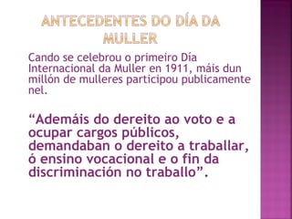 Cando se celebrou o primeiro Día Internacional da Muller en 1911, máis dun millón de mulleres participou publicamente nel. “ Ademáis do dereito ao voto e a ocupar cargos públicos, demandaban o dereito a traballar, ó ensino vocacional e o fin da discriminación no traballo”. 
