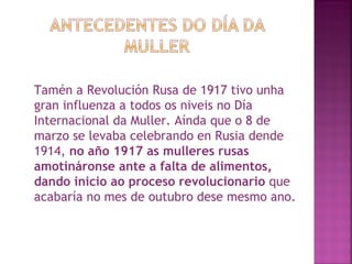 Tamén a Revolución Rusa de 1917 tivo unha gran influenza a todos os niveis no Día Internacional da Muller. Aínda que o 8 de marzo se levaba celebrando en Rusia dende 1914,  no año 1917 as mulleres rusas amotináronse ante a falta de alimentos, dando inicio ao proceso revolucionario  que acabaría no mes de outubro dese mesmo ano.  