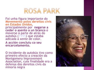 Foi unha figura importante do  Movemento polos dereitos civís en Estados Unidos , principalmente por  negarse a ceder o asento a un branco  e moverse á parte de atrás do autobús ( 1955 ) que estaba adicada á xente de color. A acción concluiu co seu encarcelamento.  O incidente do autobús tivo como primeiro efecto a creación da Montgomery Improvement Association, cuia finalidade era a defensa dos dereitos civís da minoría negra  