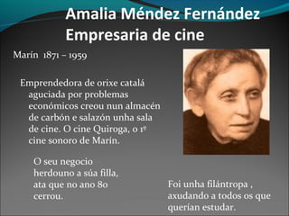 Amalia Méndez Fernández
Empresaria de cine
Marín 1871 – 1959
Emprendedora de orixe catalá
aguciada por problemas
económicos creou nun almacén
de carbón e salazón unha sala
de cine. O cine Quiroga, o 1º
cine sonoro de Marín.
O seu negocio
herdouno a súa filla,
ata que no ano 80
cerrou.
Foi unha filántropa ,
axudando a todos os que
querían estudar.
 