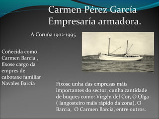 Carmen Pérez García
Empresaría armadora.
A Coruña 1902-1995
Coñecida como
Carmen Barcia ,
fíxose cargo da
empres de
cabotaxe familiar
Navales Barcía Fíxose unha das empresas máis
importantes do sector, cunha cantidade
de buques como: Virgén del Cor, O Olga
( langosteiro máis rápido da zona), O
Barcia, O Carmen Barcia, entre outros.
 