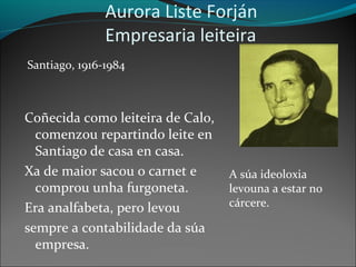 Aurora Liste Forján
Empresaria leiteira
Santiago, 1916-1984
Coñecida como leiteira de Calo,
comenzou repartindo leite en
Santiago de casa en casa.
Xa de maior sacou o carnet e
comprou unha furgoneta.
Era analfabeta, pero levou
sempre a contabilidade da súa
empresa.
A súa ideoloxia
levouna a estar no
cárcere.
 