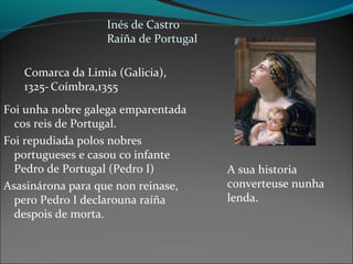 Inés de Castro
Raíña de Portugal
Comarca da Limia (Galicia),
1325-Coímbra,1355
Foi unha nobre galega emparentada
cos reis de Portugal.
Foi repudiada polos nobres
portugueses e casou co infante
Pedro de Portugal (Pedro I)
Asasinárona para que non reinase,
pero Pedro I declarouna raíña
despois de morta.
A sua historia
converteuse nunha
lenda.
 
