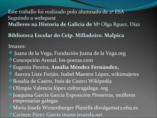 Este traballo foi realizado polo alumnado de 2º ESA
Seguindo a webquest
Mulleres na Historia de Galicia de Mª Olga Rguez. Díaz
Biblioteca Escolar do Ceip. Milladoiro. Malpica
Imaxes:
 Juana de la Vega, Fundación Juana de la Vega.org
Concepción Arenal, los-poetas.com
Eugenia Pereira, Amalia Méndez Fernández,
 Aurora Liste Forján, Isabel Maestre López, wikimujeres
Rosalía de Castro, Inés de Castro Wikipedia
Olímpia Valencia lópez culturagalega. org
Joaquina García García Exposición Pioneiras, mulleres
empresarias galegas
María Josefa Wonenburger Planells divulgamat2.ehu.es
Carmen Pérez García imaxe jrvarela.net
 