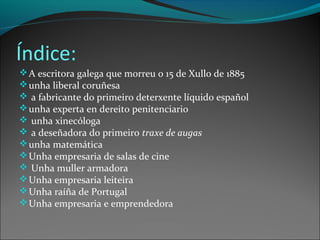 Índice:
A escritora galega que morreu o 15 de Xullo de 1885
unha liberal coruñesa
 a fabricante do primeiro deterxente líquido español
unha experta en dereito penitenciario
 unha xinecóloga
 a deseñadora do primeiro traxe de augas
unha matemática
Unha empresaria de salas de cine
 Unha muller armadora
Unha empresaria leiteira
Unha raíña de Portugal
Unha empresaria e emprendedora
 