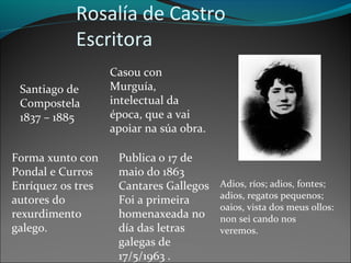 Rosalía de Castro
Escritora
Santiago de
Compostela
1837 – 1885
Casou con
Murguía,
intelectual da
época, que a vai
apoiar na súa obra.
Forma xunto con
Pondal e Curros
Enríquez os tres
autores do
rexurdimento
galego.
Publica o 17 de
maio do 1863
Cantares Gallegos
Foi a primeira
homenaxeada no
día das letras
galegas de
17/5/1963 .
Adios, ríos; adios, fontes;
adios, regatos pequenos;
oaios, vista dos meus ollos:
non sei cando nos
veremos.
 
