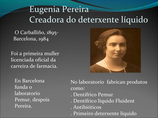 Eugenia Pereira
Creadora do deterxente líquido
O Carballiño, 1895-
Barcelona, 1984
Foi a primeira muller
licenciada oficial da
carreira de farmacia.
En Barcelona
funda o
laboratorio
Pemur, despois
Pereira.
No laboratorío fabrican produtos
como:
. Dentífrico Pemur
. Dentífrico líquido Fluident
. Antibióticos
. Primeiro deterxente líquido
 