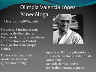 Olimpia Valencia López
Xinecóloga
Ourense , 1898-Vigo,1987
No ano 1918 iniciou os seus
estudios de Medicina en
Compostela, no 30 especialízase
en xinecoloxía en Madrid.
En Vigo abre a súa propia
clínica.
Foi socia fundadora da
Academia Medicina
Quirurxica de Vigo.
Apoiou ao Partido galeguista no
31 e ao plebiscito do Estatuto de
Autonomía.
Acusada de roxa sufriu
represalias durante a guerra.
 