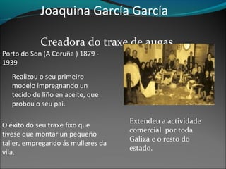 Joaquina García García
Creadora do traxe de augas
Porto do Son (A Coruña ) 1879 -
1939
Realizou o seu primeiro
modelo impregnando un
tecido de liño en aceite, que
probou o seu pai.
Extendeu a actividade
comercial por toda
Galiza e o resto do
estado.
O éxito do seu traxe fixo que
tivese que montar un pequeño
taller, empregando ás mulleres da
vila.
 