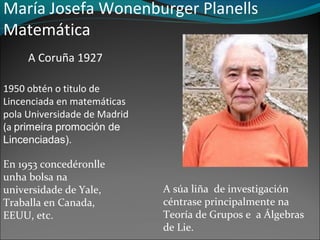 María Josefa Wonenburger Planells
Matemática
A Coruña 1927
1950 obtén o titulo de
Lincenciada en matemáticas
pola Universidade de Madrid
(a primeira promoción de
Lincenciadas).
En 1953 concedéronlle
unha bolsa na
universidade de Yale,
Traballa en Canada,
EEUU, etc.
A súa liña de investigación
céntrase principalmente na
Teoría de Grupos e a Álgebras
de Lie.
 