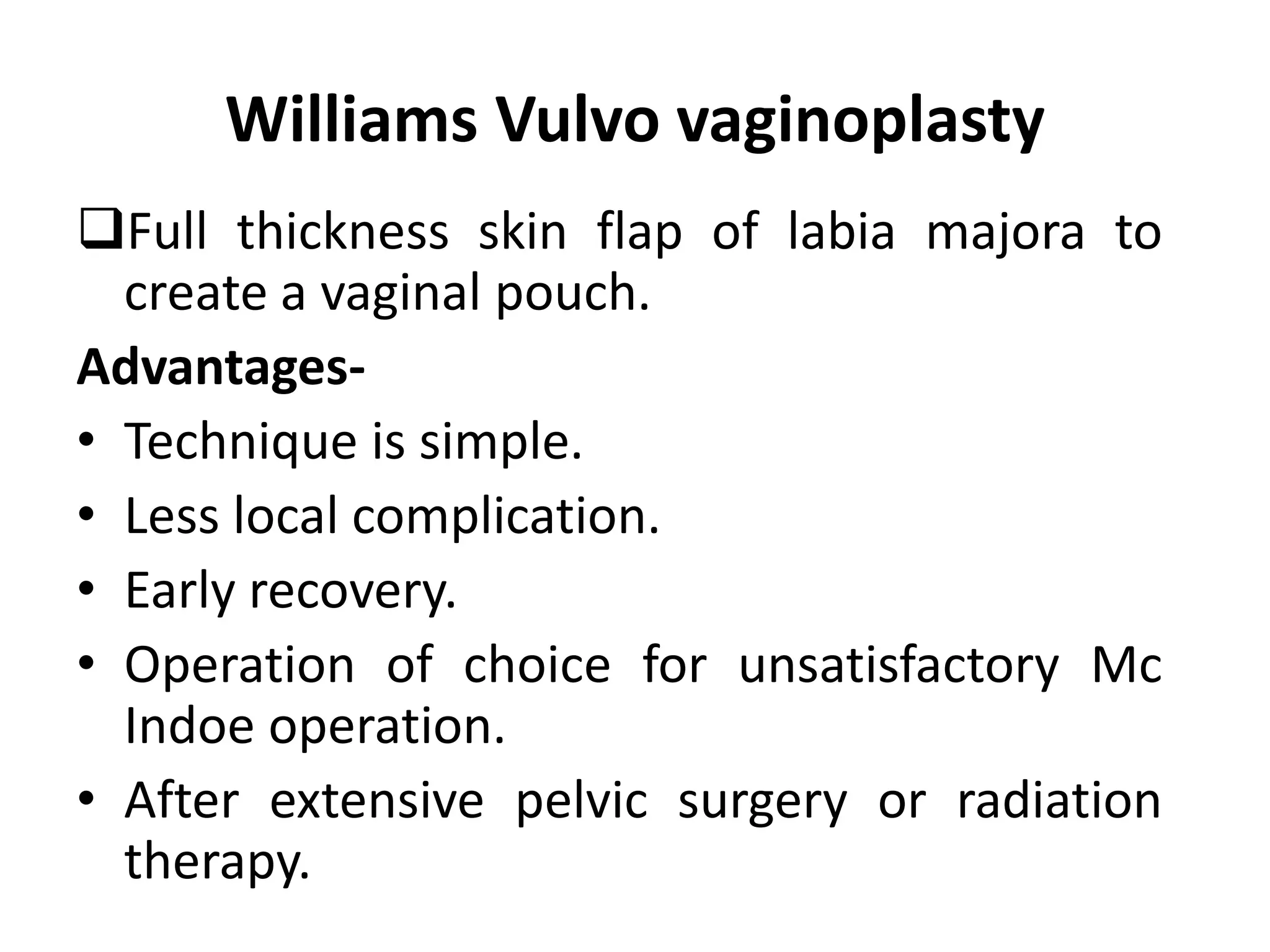 Williams Vulvo vaginoplasty 
Full thickness skin flap of labia majora to 
create a vaginal pouch. 
Advantages- 
• Technique is simple. 
• Less local complication. 
• Early recovery. 
• Operation of choice for unsatisfactory Mc 
Indoe operation. 
• After extensive pelvic surgery or radiation 
therapy. 
 