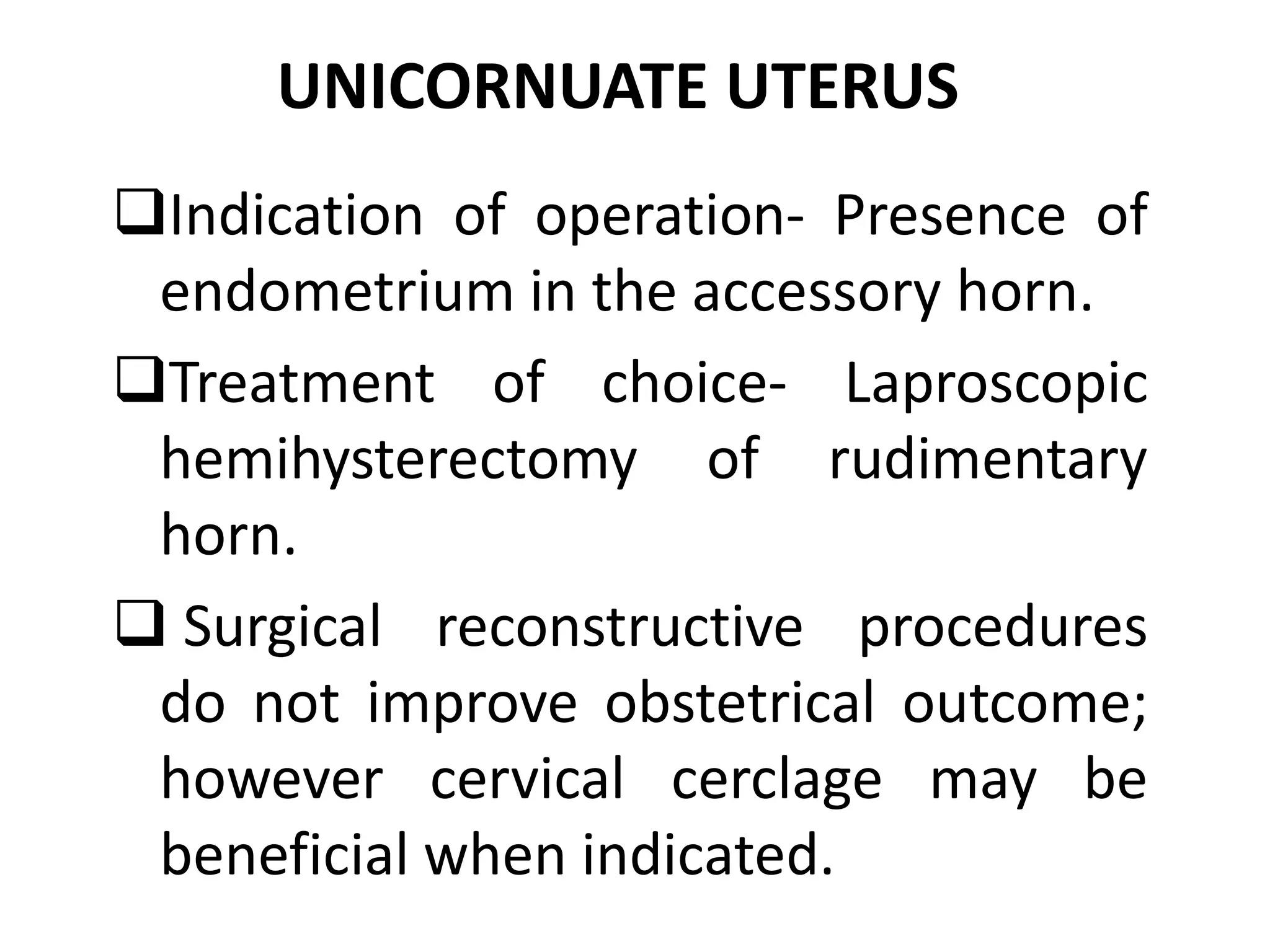 UNICORNUATE UTERUS 
Indication of operation- Presence of 
endometrium in the accessory horn. 
Treatment of choice- Laproscopic 
hemihysterectomy of rudimentary 
horn. 
 Surgical reconstructive procedures 
do not improve obstetrical outcome; 
however cervical cerclage may be 
beneficial when indicated. 
 