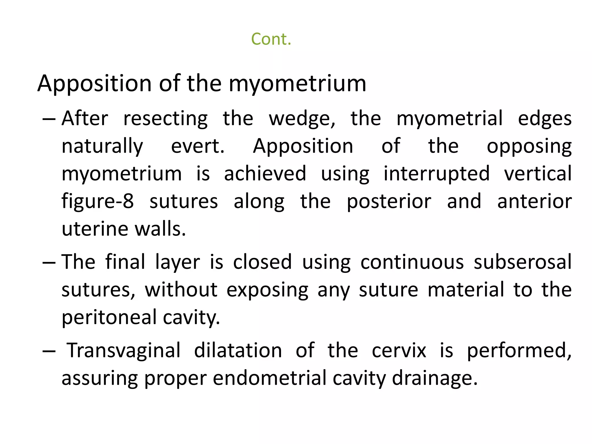 Cont. 
Apposition of the myometrium 
– After resecting the wedge, the myometrial edges 
naturally evert. Apposition of the opposing 
myometrium is achieved using interrupted vertical 
figure-8 sutures along the posterior and anterior 
uterine walls. 
– The final layer is closed using continuous subserosal 
sutures, without exposing any suture material to the 
peritoneal cavity. 
– Transvaginal dilatation of the cervix is performed, 
assuring proper endometrial cavity drainage. 
 