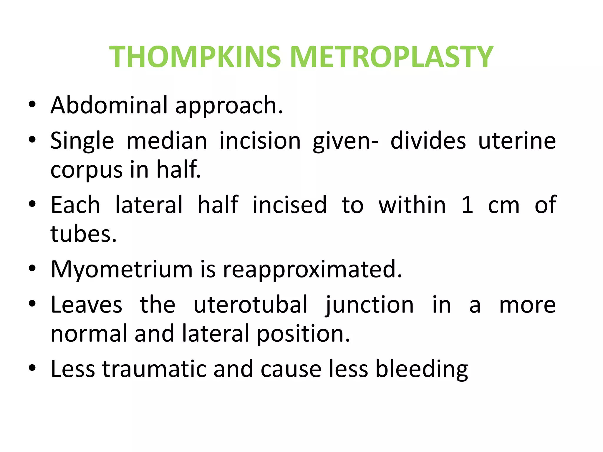 THOMPKINS METROPLASTY 
• Abdominal approach. 
• Single median incision given- divides uterine 
corpus in half. 
• Each lateral half incised to within 1 cm of 
tubes. 
• Myometrium is reapproximated. 
• Leaves the uterotubal junction in a more 
normal and lateral position. 
• Less traumatic and cause less bleeding 
 
