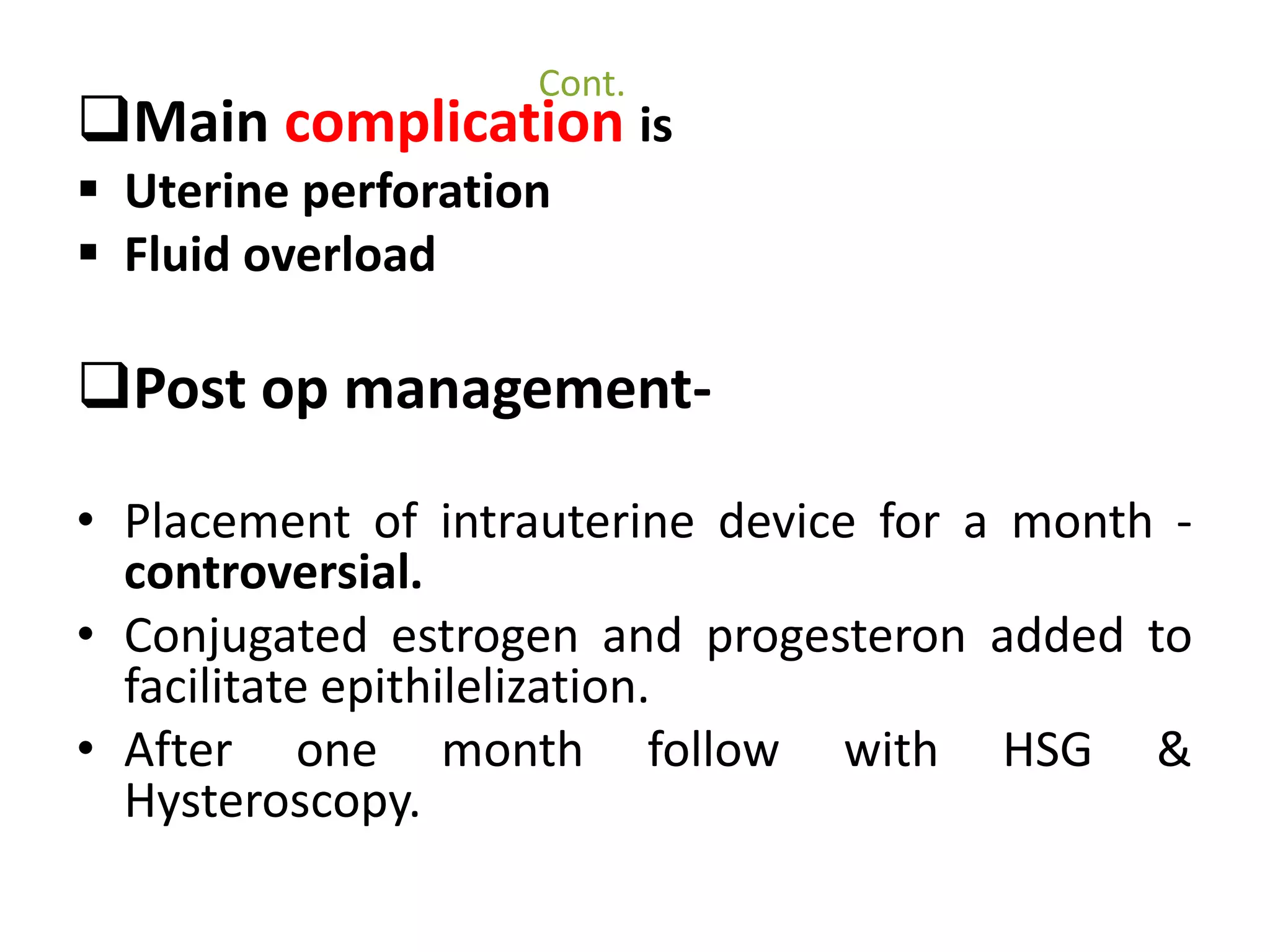Cont. 
Main complication is 
 Uterine perforation 
 Fluid overload 
Post op management- 
• Placement of intrauterine device for a month - 
controversial. 
• Conjugated estrogen and progesteron added to 
facilitate epithilelization. 
• After one month follow with HSG & 
Hysteroscopy. 
 