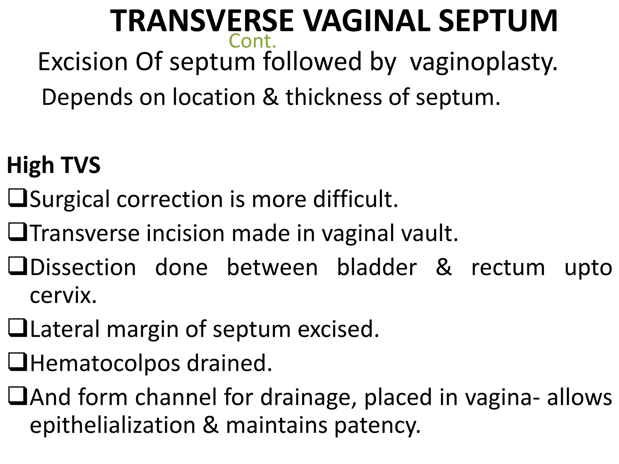 TRANSVERSE VAGINAL SEPTUM 
Cont. 
Excision Of septum followed by vaginoplasty. 
Depends on location & thickness of septum. 
High TVS 
Surgical correction is more difficult. 
Transverse incision made in vaginal vault. 
Dissection done between bladder & rectum upto 
cervix. 
Lateral margin of septum excised. 
Hematocolpos drained. 
And form channel for drainage, placed in vagina- allows 
epithelialization & maintains patency. 
 