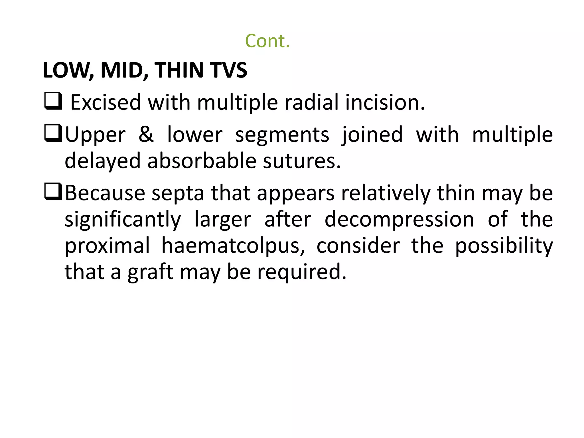 Cont. 
LOW, MID, THIN TVS 
 Excised with multiple radial incision. 
Upper & lower segments joined with multiple 
delayed absorbable sutures. 
Because septa that appears relatively thin may be 
significantly larger after decompression of the 
proximal haematcolpus, consider the possibility 
that a graft may be required. 
 