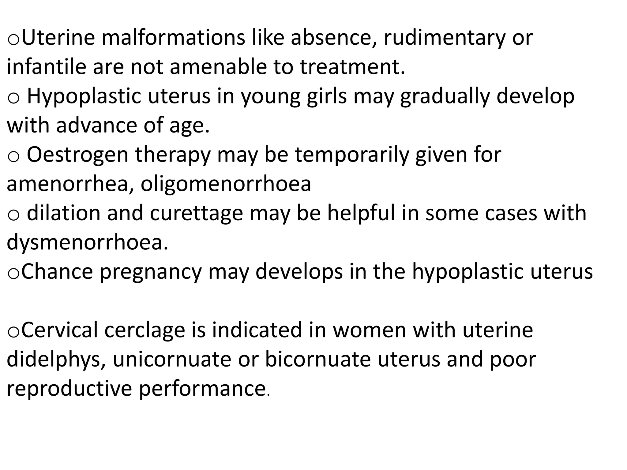 oUterine malformations like absence, rudimentary or 
infantile are not amenable to treatment. 
o Hypoplastic uterus in young girls may gradually develop 
with advance of age. 
o Oestrogen therapy may be temporarily given for 
amenorrhea, oligomenorrhoea 
o dilation and curettage may be helpful in some cases with 
dysmenorrhoea. 
oChance pregnancy may develops in the hypoplastic uterus 
oCervical cerclage is indicated in women with uterine 
didelphys, unicornuate or bicornuate uterus and poor 
reproductive performance. 
 
