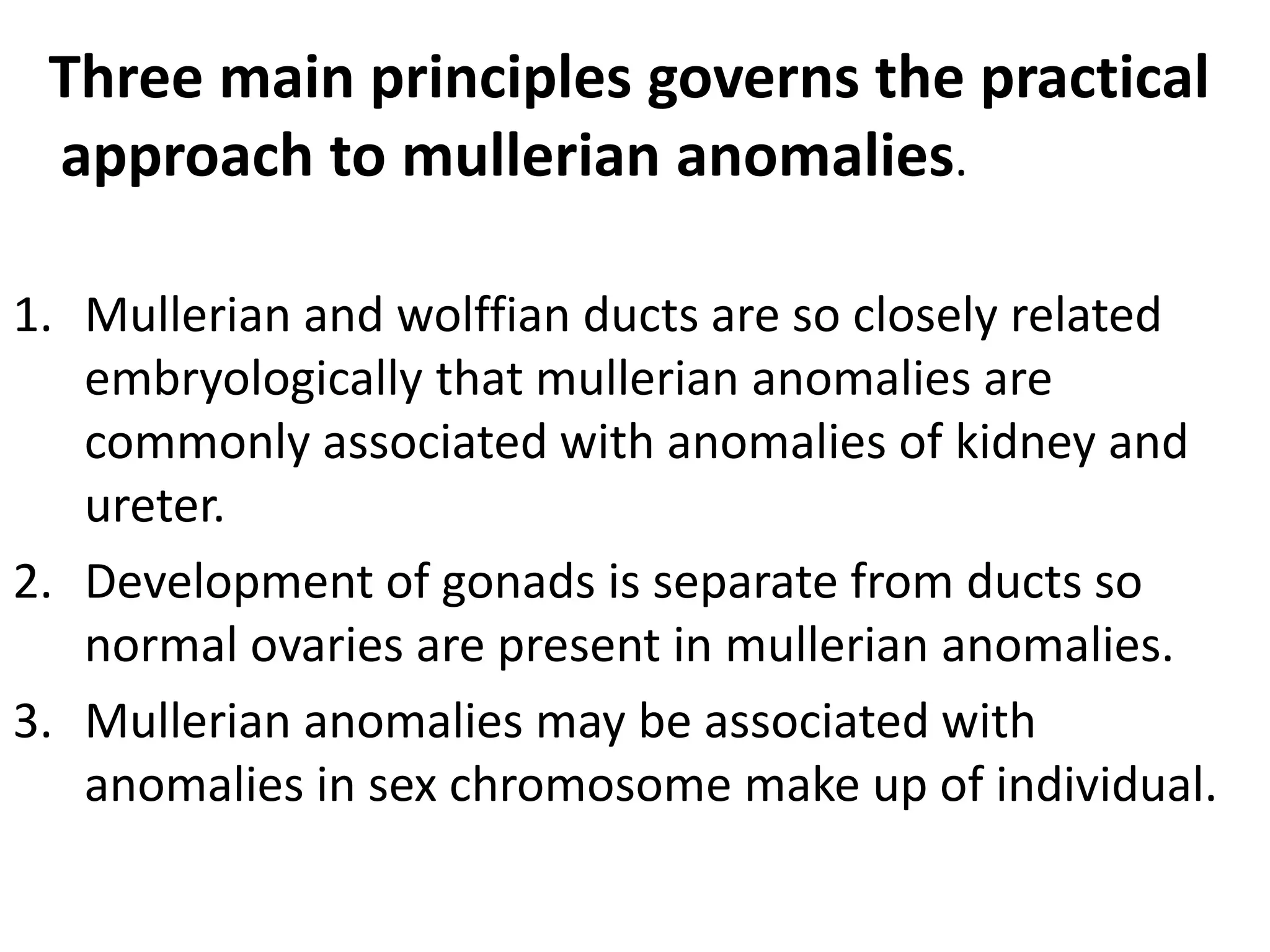 Three main principles governs the practical 
approach to mullerian anomalies. 
1. Mullerian and wolffian ducts are so closely related 
embryologically that mullerian anomalies are 
commonly associated with anomalies of kidney and 
ureter. 
2. Development of gonads is separate from ducts so 
normal ovaries are present in mullerian anomalies. 
3. Mullerian anomalies may be associated with 
anomalies in sex chromosome make up of individual. 
 