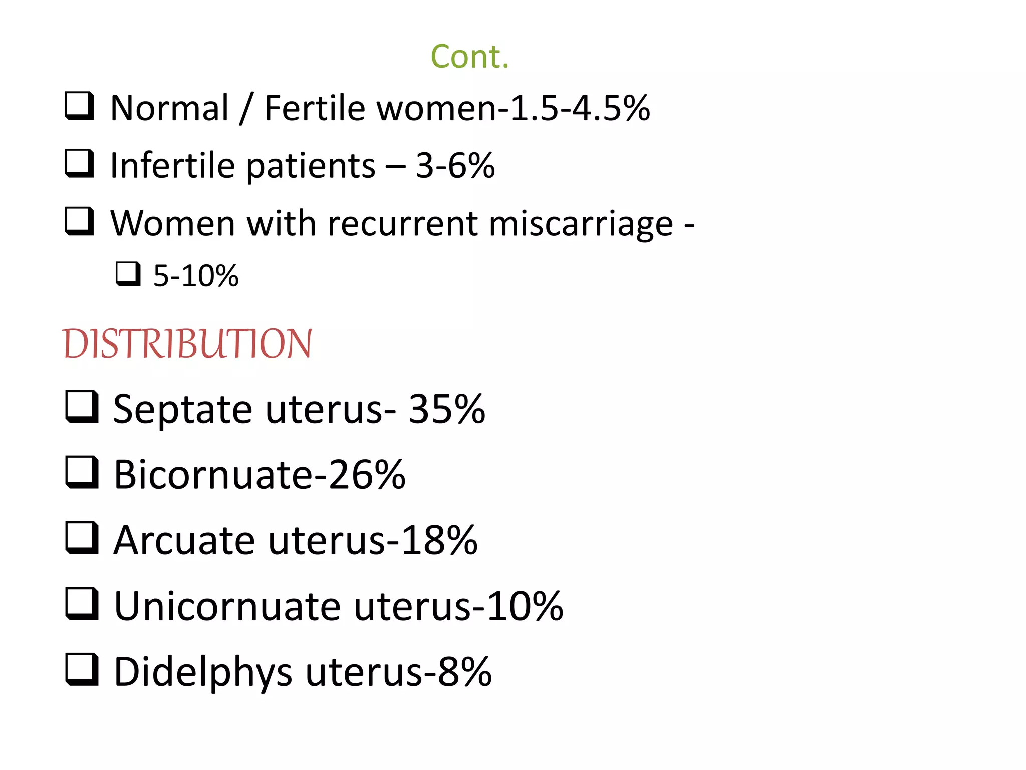 Cont. 
 Normal / Fertile women-1.5-4.5% 
 Infertile patients – 3-6% 
 Women with recurrent miscarriage - 
 5-10% 
DISTRIBUTION 
 Septate uterus- 35% 
 Bicornuate-26% 
 Arcuate uterus-18% 
 Unicornuate uterus-10% 
 Didelphys uterus-8% 
 