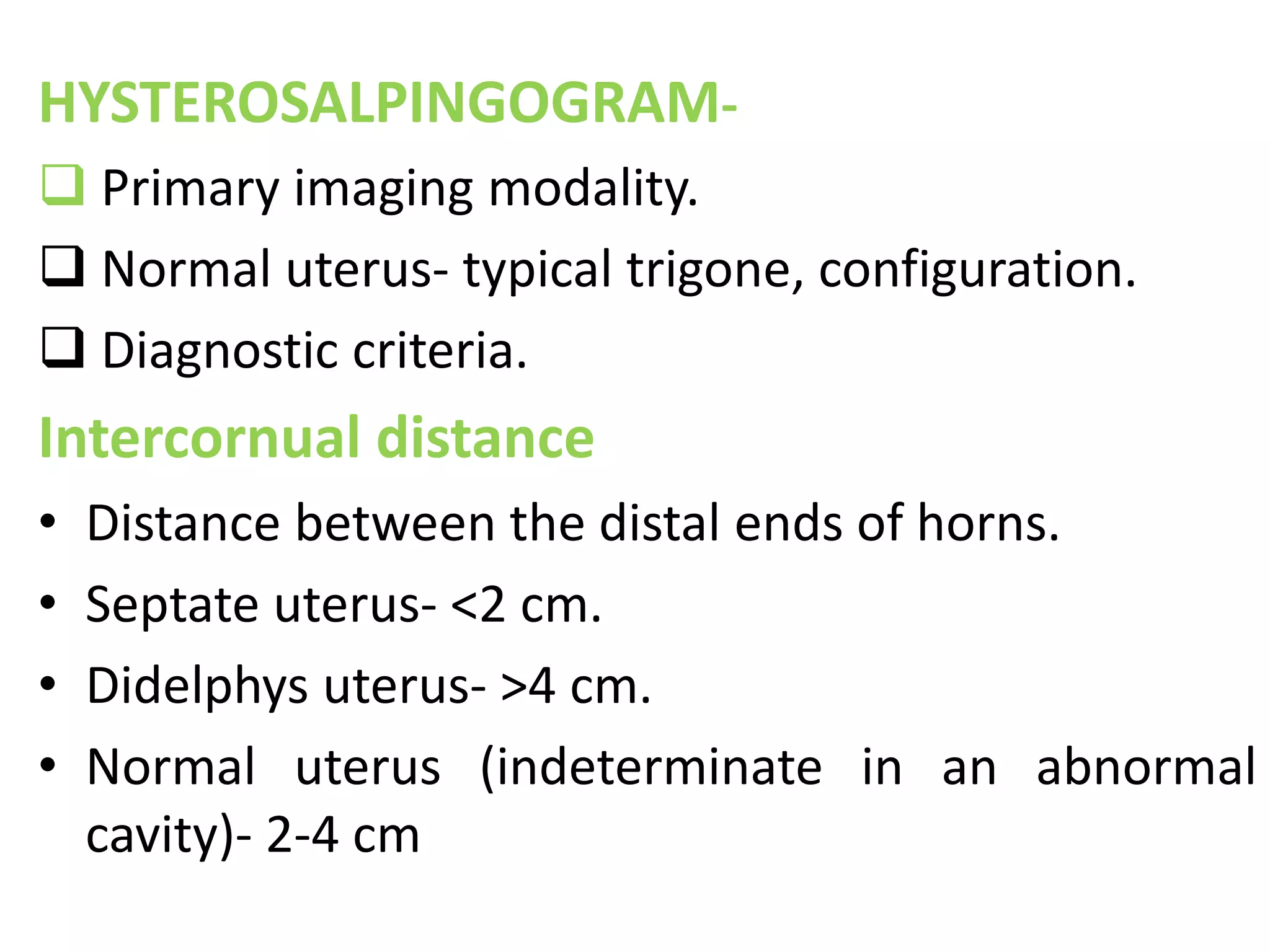 HYSTEROSALPINGOGRAM- 
 Primary imaging modality. 
 Normal uterus- typical trigone, configuration. 
 Diagnostic criteria. 
Intercornual distance 
• Distance between the distal ends of horns. 
• Septate uterus- <2 cm. 
• Didelphys uterus- >4 cm. 
• Normal uterus (indeterminate in an abnormal 
cavity)- 2-4 cm 
 