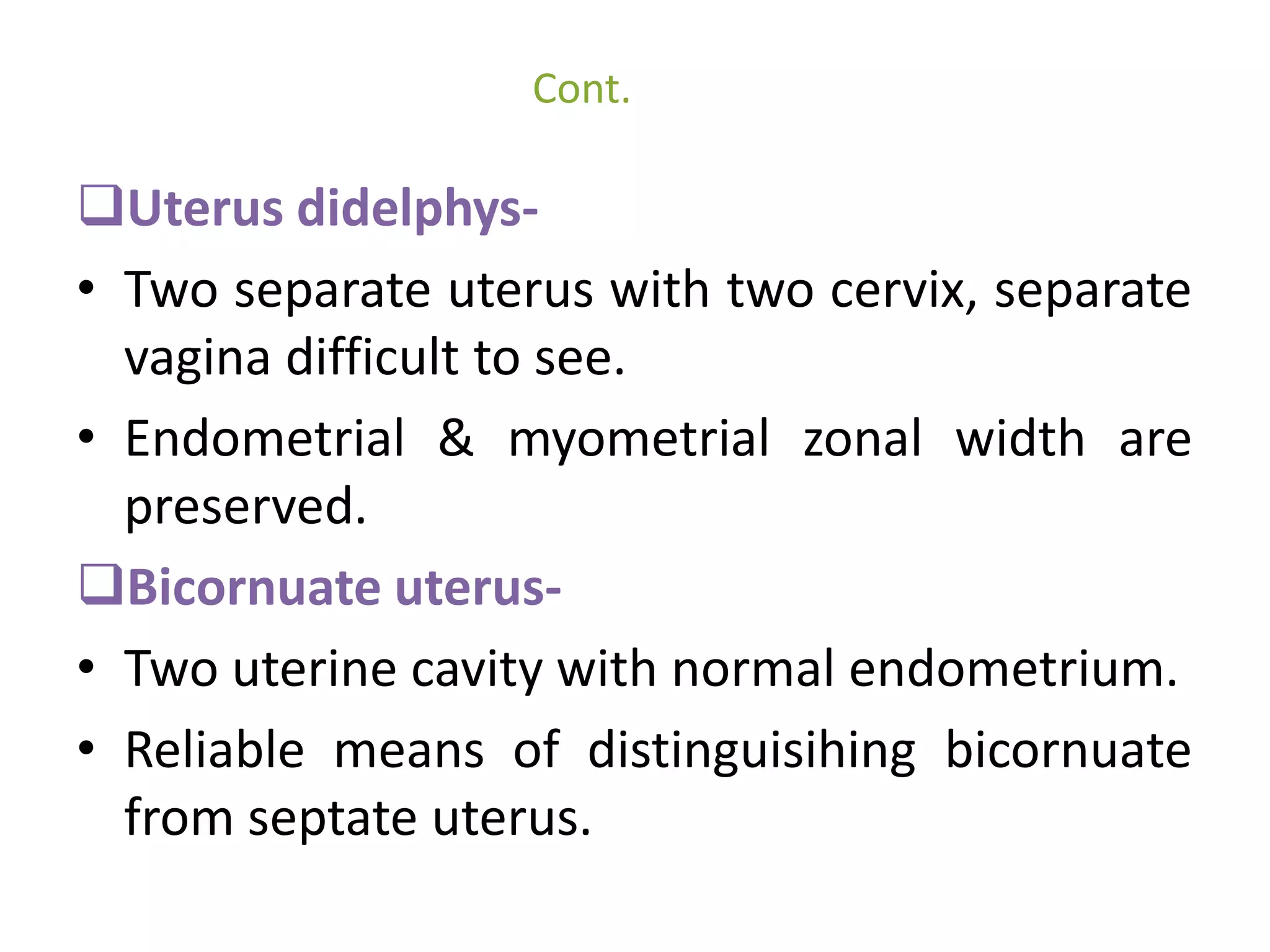 Cont. 
Uterus didelphys- 
• Two separate uterus with two cervix, separate 
vagina difficult to see. 
• Endometrial & myometrial zonal width are 
preserved. 
Bicornuate uterus- 
• Two uterine cavity with normal endometrium. 
• Reliable means of distinguisihing bicornuate 
from septate uterus. 
 