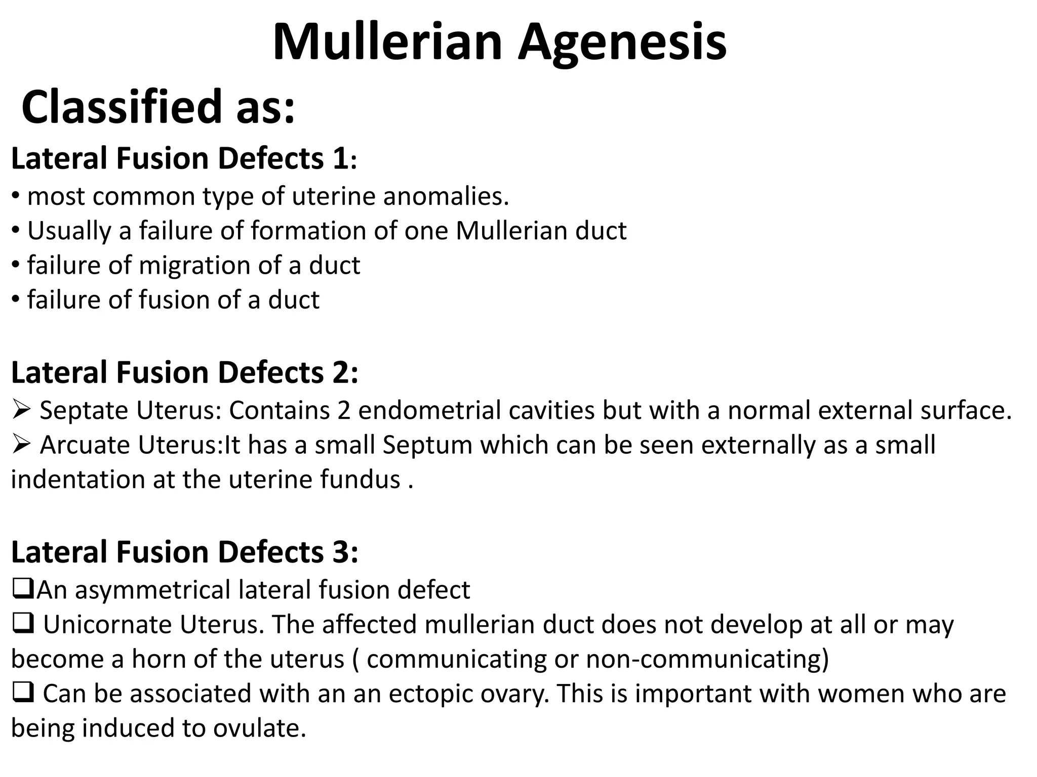 Mullerian Agenesis 
Classified as: 
Lateral Fusion Defects 1: 
• most common type of uterine anomalies. 
• Usually a failure of formation of one Mullerian duct 
• failure of migration of a duct 
• failure of fusion of a duct 
Lateral Fusion Defects 2: 
 Septate Uterus: Contains 2 endometrial cavities but with a normal external surface. 
 Arcuate Uterus:It has a small Septum which can be seen externally as a small 
indentation at the uterine fundus . 
Lateral Fusion Defects 3: 
An asymmetrical lateral fusion defect 
 Unicornate Uterus. The affected mullerian duct does not develop at all or may 
become a horn of the uterus ( communicating or non-communicating) 
 Can be associated with an an ectopic ovary. This is important with women who are 
being induced to ovulate. 
 