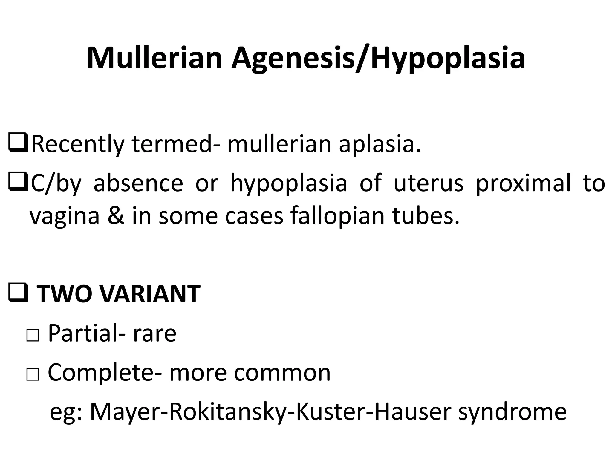Mullerian Agenesis/Hypoplasia 
Recently termed- mullerian aplasia. 
C/by absence or hypoplasia of uterus proximal to 
vagina & in some cases fallopian tubes. 
 TWO VARIANT 
□ Partial- rare 
□ Complete- more common 
eg: Mayer-Rokitansky-Kuster-Hauser syndrome 
 