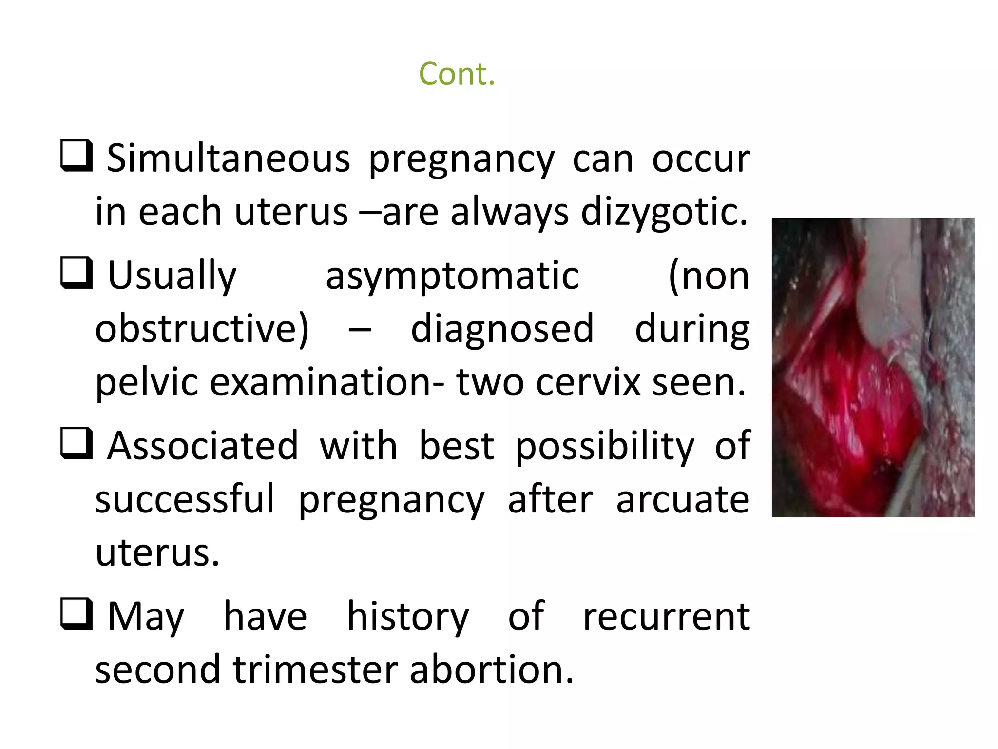Cont. 
 Simultaneous pregnancy can occur 
in each uterus –are always dizygotic. 
 Usually asymptomatic (non 
obstructive) – diagnosed during 
pelvic examination- two cervix seen. 
 Associated with best possibility of 
successful pregnancy after arcuate 
uterus. 
 May have history of recurrent 
second trimester abortion. 
 