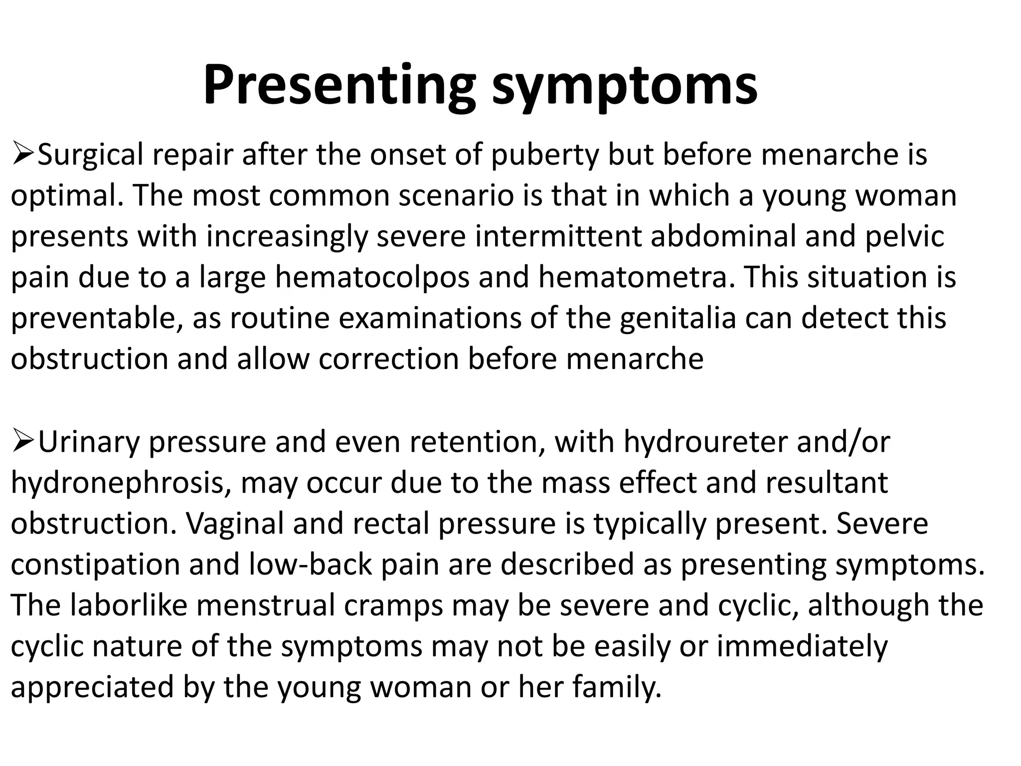 Presenting symptoms 
Surgical repair after the onset of puberty but before menarche is 
optimal. The most common scenario is that in which a young woman 
presents with increasingly severe intermittent abdominal and pelvic 
pain due to a large hematocolpos and hematometra. This situation is 
preventable, as routine examinations of the genitalia can detect this 
obstruction and allow correction before menarche 
Urinary pressure and even retention, with hydroureter and/or 
hydronephrosis, may occur due to the mass effect and resultant 
obstruction. Vaginal and rectal pressure is typically present. Severe 
constipation and low-back pain are described as presenting symptoms. 
The laborlike menstrual cramps may be severe and cyclic, although the 
cyclic nature of the symptoms may not be easily or immediately 
appreciated by the young woman or her family. 
 