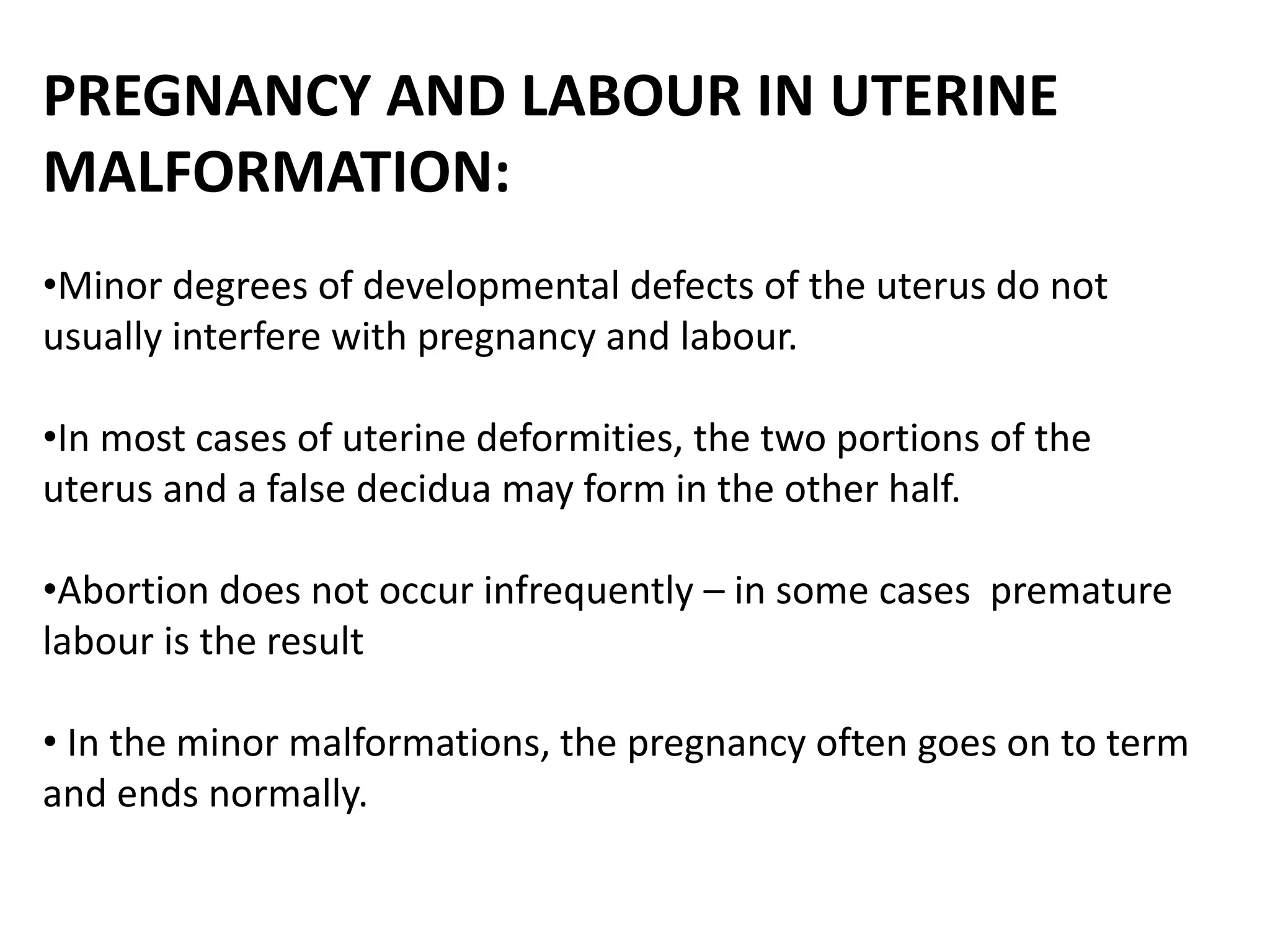 PREGNANCY AND LABOUR IN UTERINE 
MALFORMATION: 
•Minor degrees of developmental defects of the uterus do not 
usually interfere with pregnancy and labour. 
•In most cases of uterine deformities, the two portions of the 
uterus and a false decidua may form in the other half. 
•Abortion does not occur infrequently – in some cases premature 
labour is the result 
• In the minor malformations, the pregnancy often goes on to term 
and ends normally. 
 