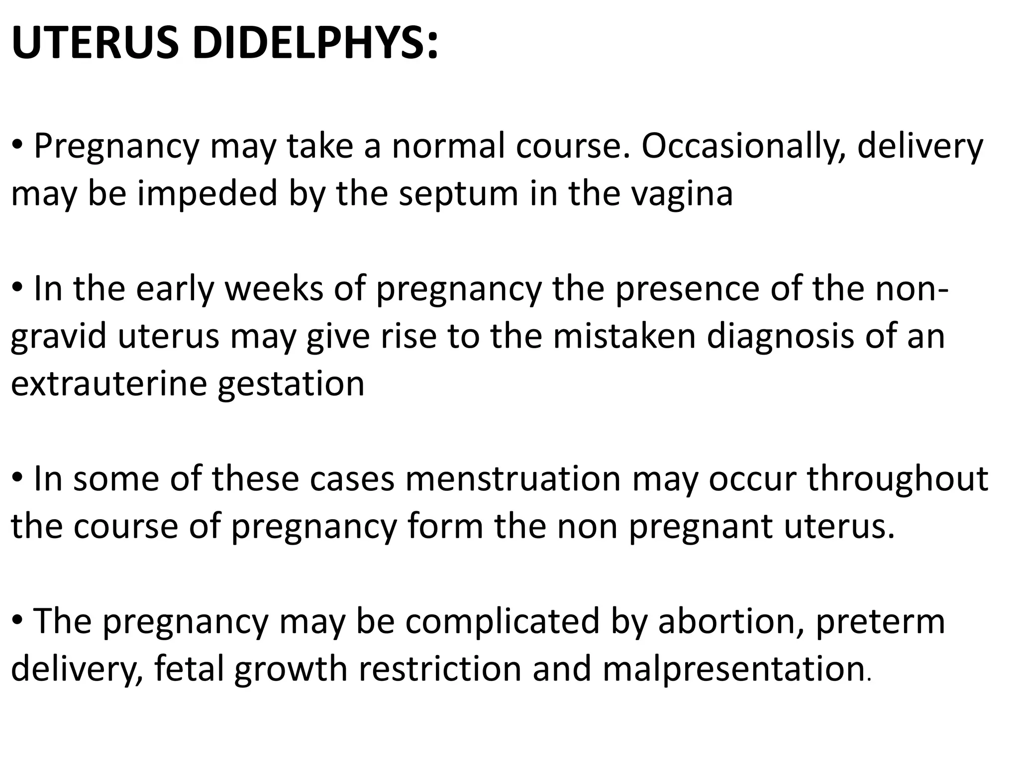 UTERUS DIDELPHYS: 
• Pregnancy may take a normal course. Occasionally, delivery 
may be impeded by the septum in the vagina 
• In the early weeks of pregnancy the presence of the non-gravid 
uterus may give rise to the mistaken diagnosis of an 
extrauterine gestation 
• In some of these cases menstruation may occur throughout 
the course of pregnancy form the non pregnant uterus. 
• The pregnancy may be complicated by abortion, preterm 
delivery, fetal growth restriction and malpresentation. 
 