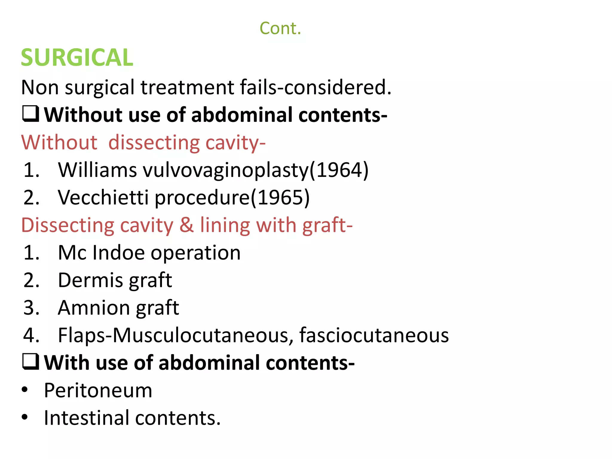 Cont. 
SURGICAL 
Non surgical treatment fails-considered. 
Without use of abdominal contents- 
Without dissecting cavity- 
1. Williams vulvovaginoplasty(1964) 
2. Vecchietti procedure(1965) 
Dissecting cavity & lining with graft- 
1. Mc Indoe operation 
2. Dermis graft 
3. Amnion graft 
4. Flaps-Musculocutaneous, fasciocutaneous 
With use of abdominal contents- 
• Peritoneum 
• Intestinal contents. 
 