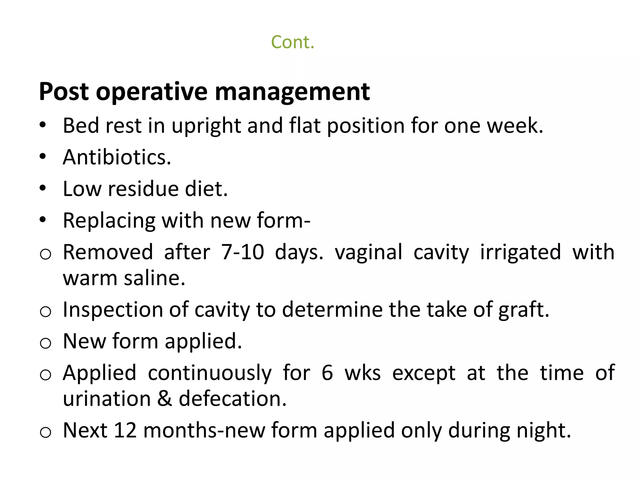 Cont. 
Post operative management 
• Bed rest in upright and flat position for one week. 
• Antibiotics. 
• Low residue diet. 
• Replacing with new form-o 
Removed after 7-10 days. vaginal cavity irrigated with 
warm saline. 
o Inspection of cavity to determine the take of graft. 
o New form applied. 
o Applied continuously for 6 wks except at the time of 
urination & defecation. 
o Next 12 months-new form applied only during night. 
 
