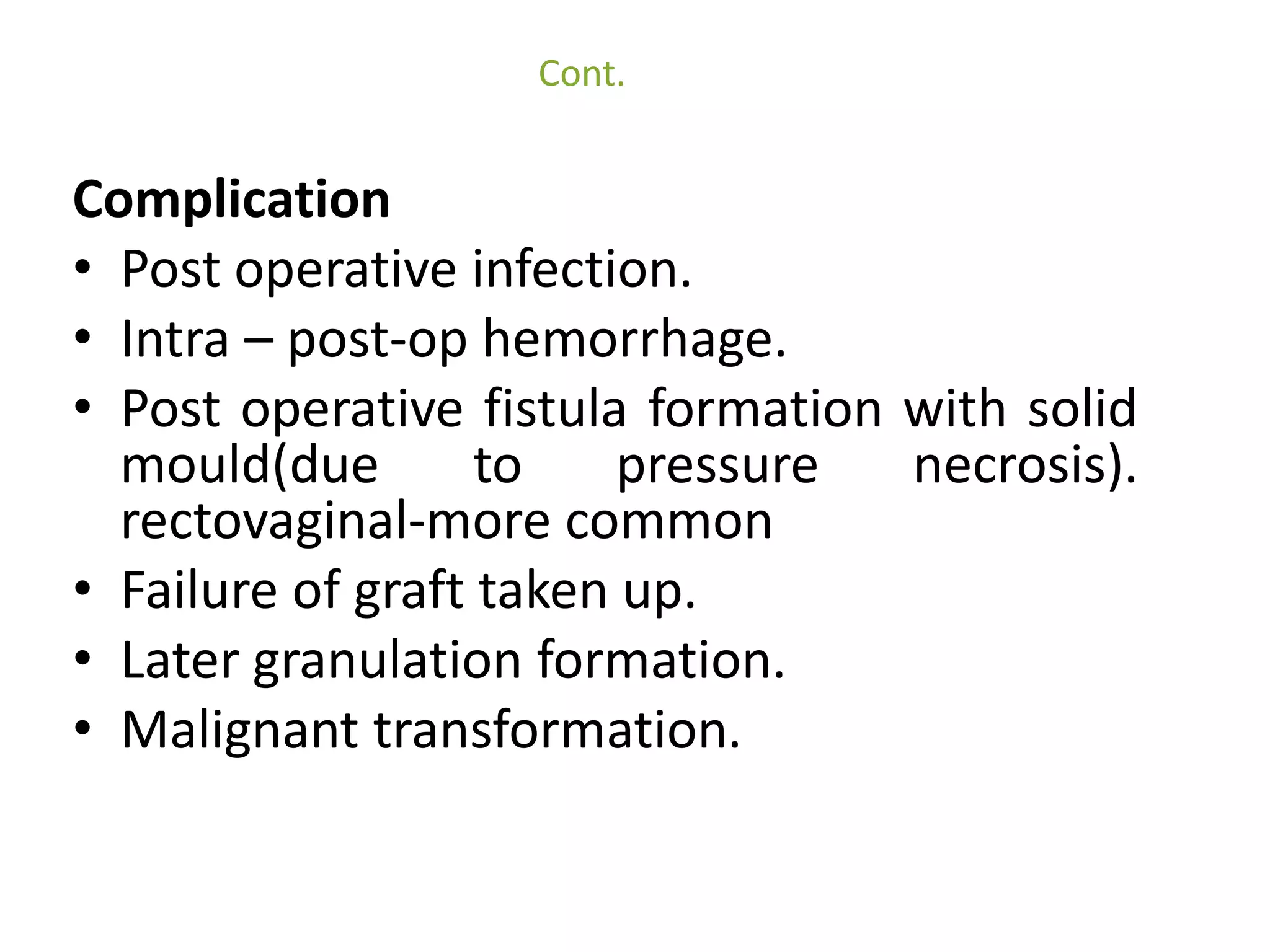 Cont. 
Complication 
• Post operative infection. 
• Intra – post-op hemorrhage. 
• Post operative fistula formation with solid 
mould(due to pressure necrosis). 
rectovaginal-more common 
• Failure of graft taken up. 
• Later granulation formation. 
• Malignant transformation. 
 