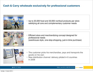 Cash & Carry wholesale exclusively for professional customers




                                        Up to 20,000 food and 30,000 nonfood products per store
                                         satisfying all core and complementary customer needs




                                        Efficient store and merchandizing concept designed for
                                         professional needs
                                         (warehouse style, one-stop-shopping, just-in-time purchase)




                                        The customer picks his merchandise, pays and transports the
                                         goods on his own
                                        New distribution channel: delivery piloted in 6 countries
                                         in 2008


                     3MADE TO TRADE.                                    Status: June 2010 | © METRO AG 2010


четверг, 10 июня 2010 г.
 