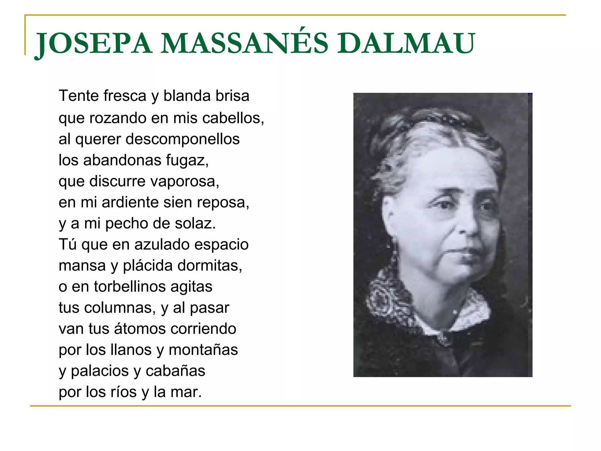 JOSEPA MASSANÉS DALMAU Tente fresca y blanda brisa que rozando en mis cabellos, al querer descomponellos los abandonas fugaz, que discurre vaporosa, en mi ardiente sien reposa, y a mi pecho de solaz. Tú que en azulado espacio mansa y plácida dormitas, o en torbellinos agitas tus columnas, y al pasar van tus átomos corriendo por los llanos y montañas y palacios y cabañas por los ríos y la mar. 